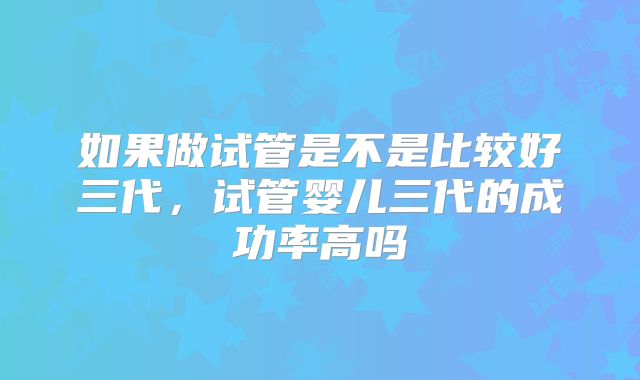 如果做试管是不是比较好三代，试管婴儿三代的成功率高吗