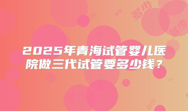 2025年青海试管婴儿医院做三代试管要多少钱？