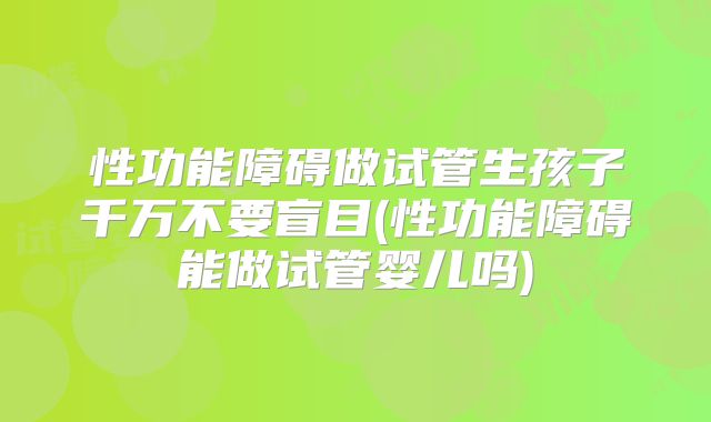 性功能障碍做试管生孩子千万不要盲目(性功能障碍能做试管婴儿吗)