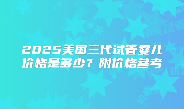 2025美国三代试管婴儿价格是多少？附价格参考