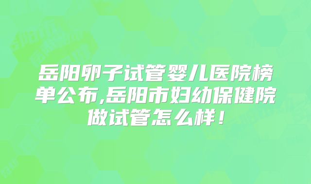 岳阳卵子试管婴儿医院榜单公布,岳阳市妇幼保健院做试管怎么样！