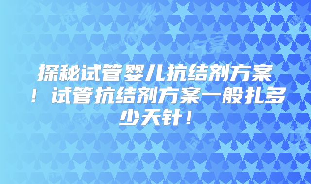 探秘试管婴儿抗结剂方案！试管抗结剂方案一般扎多少天针！
