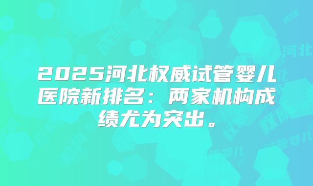 2025河北权威试管婴儿医院新排名：两家机构成绩尤为突出。