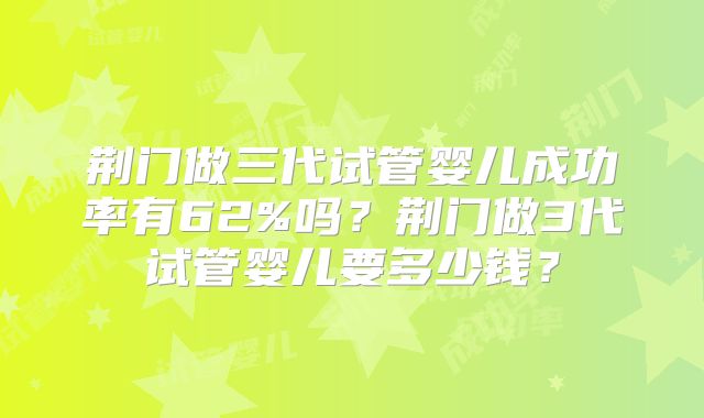 荆门做三代试管婴儿成功率有62%吗？荆门做3代试管婴儿要多少钱？