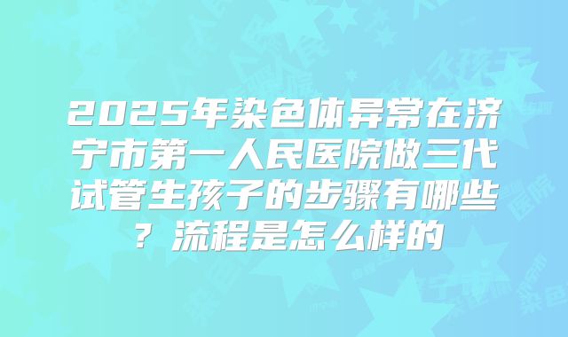 2025年染色体异常在济宁市第一人民医院做三代试管生孩子的步骤有哪些?流程是怎么样的