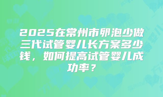2025在常州市卵泡少做三代试管婴儿长方案多少钱，如何提高试管婴儿成功率？