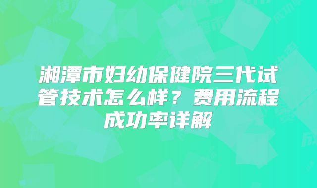 湘潭市妇幼保健院三代试管技术怎么样？费用流程成功率详解