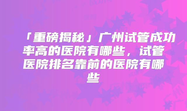 「重磅揭秘」广州试管成功率高的医院有哪些，试管医院排名靠前的医院有哪些
