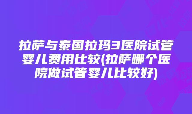 拉萨与泰国拉玛3医院试管婴儿费用比较(拉萨哪个医院做试管婴儿比较好)