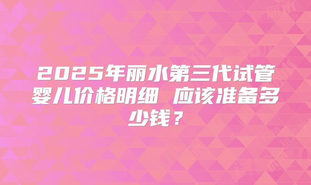 2025年丽水第三代试管婴儿价格明细 应该准备多少钱？