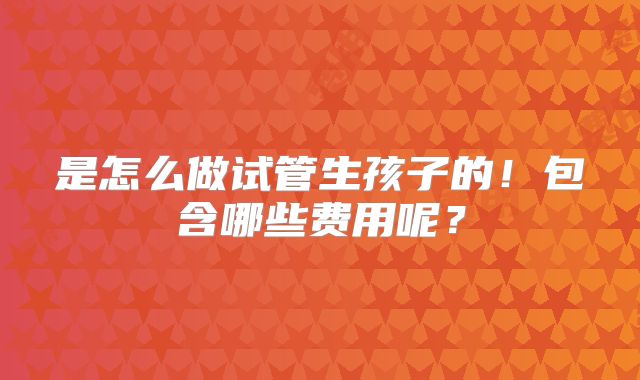 是怎么做试管生孩子的!包含哪些费用呢?