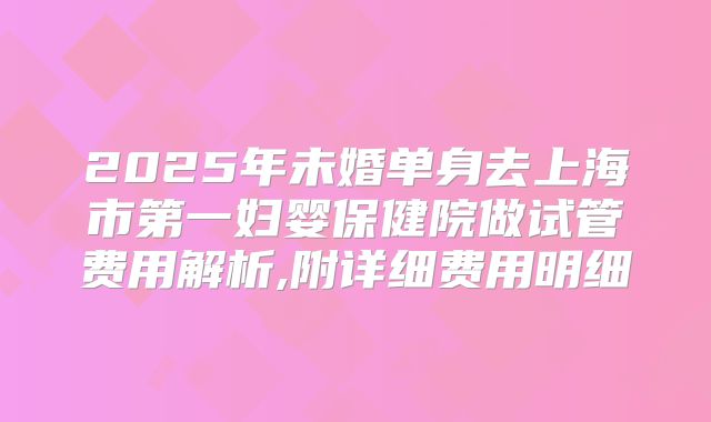 2025年未婚单身去上海市第一妇婴保健院做试管费用解析,附详细费用明细