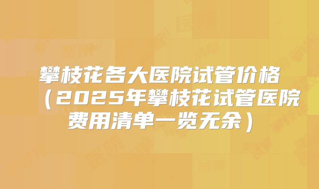攀枝花各大医院试管价格（2025年攀枝花试管医院费用清单一览无余）