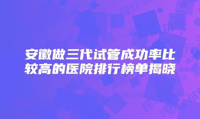 安徽做三代试管成功率比较高的医院排行榜单揭晓