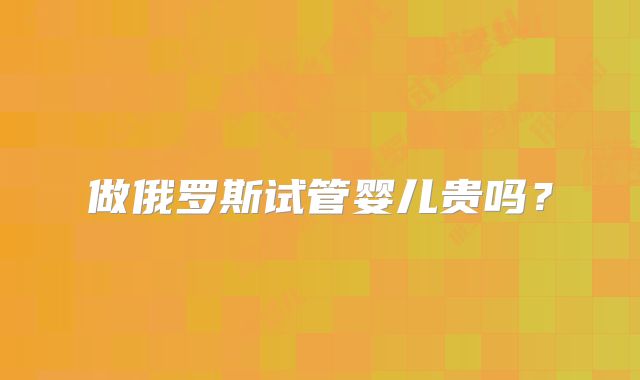 做俄罗斯试管婴儿贵吗?