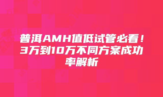 普洱AMH值低试管必看!3万到10万不同方案成功率解析