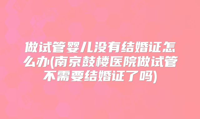 做试管婴儿没有结婚证怎么办(南京鼓楼医院做试管不需要结婚证了吗)