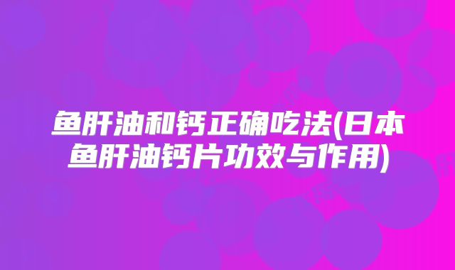 鱼肝油和钙正确吃法(日本鱼肝油钙片功效与作用)