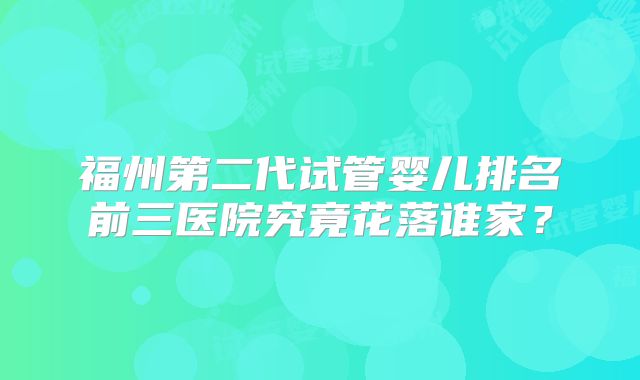 福州第二代试管婴儿排名前三医院究竟花落谁家？