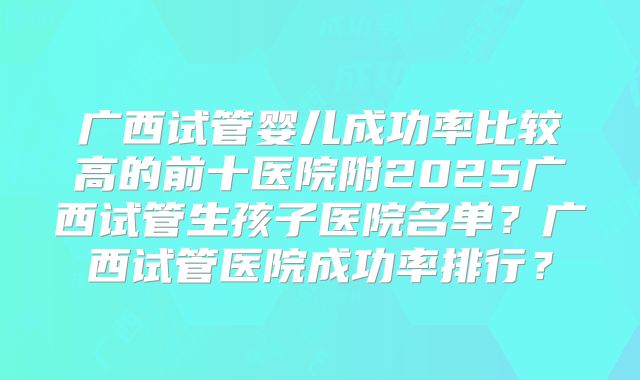 广西试管婴儿成功率比较高的前十医院附2025广西试管生孩子医院名单?广西试管医院成功率排行?