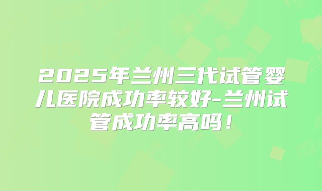 2025年兰州三代试管婴儿医院成功率较好-兰州试管成功率高吗!