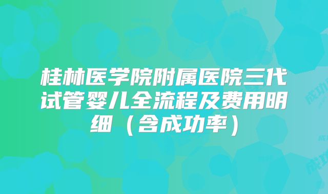 桂林医学院附属医院三代试管婴儿全流程及费用明细(含成功率)