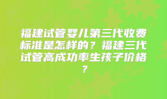福建试管婴儿第三代收费标准是怎样的?福建三代试管高成功率生孩子价格?