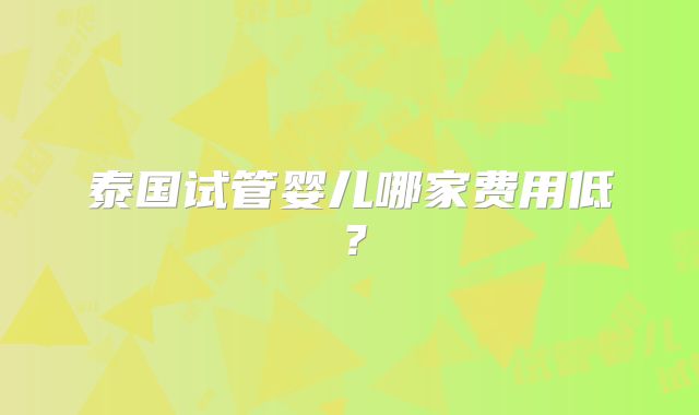 泰国试管婴儿哪家费用低?