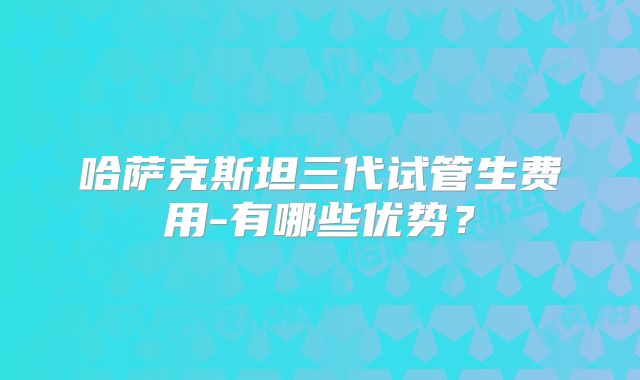 哈萨克斯坦三代试管生费用-有哪些优势？