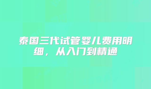 泰国三代试管婴儿费用明细，从入门到精通