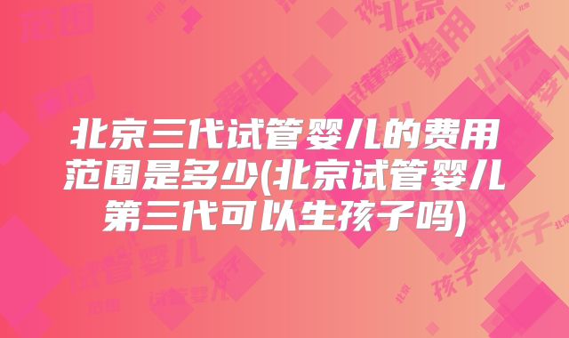 北京三代试管婴儿的费用范围是多少(北京试管婴儿第三代可以生孩子吗)