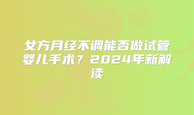 女方月经不调能否做试管婴儿手术?2024年新解读