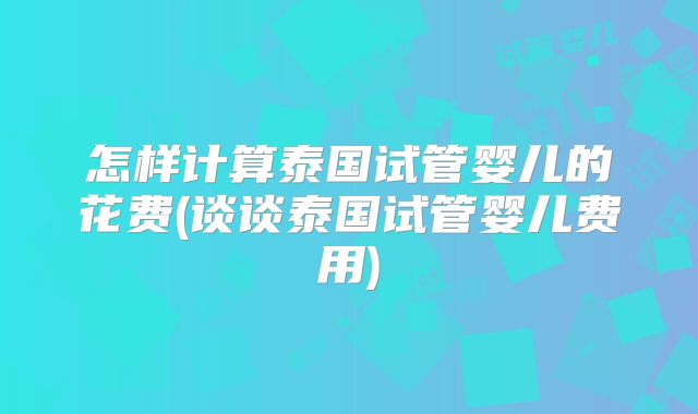 怎样计算泰国试管婴儿的花费(谈谈泰国试管婴儿费用)