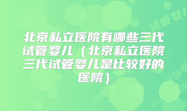 北京私立医院有哪些三代试管婴儿(北京私立医院三代试管婴儿是比较好的医院)