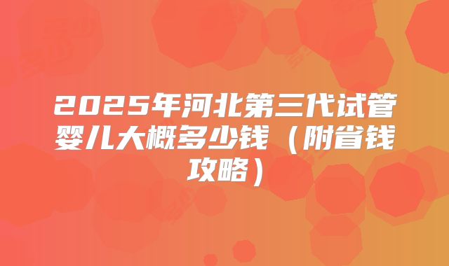 2025年河北第三代试管婴儿大概多少钱（附省钱攻略）
