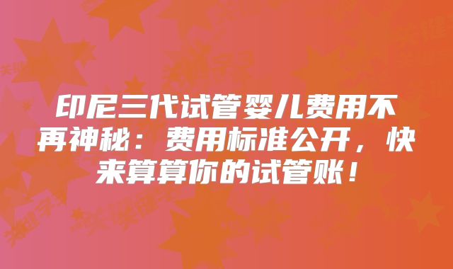 印尼三代试管婴儿费用不再神秘：费用标准公开，快来算算你的试管账！