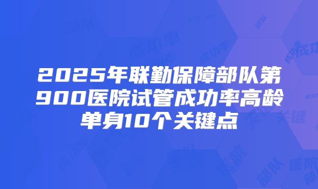 2025年联勤保障部队第900医院试管成功率高龄单身10个关键点