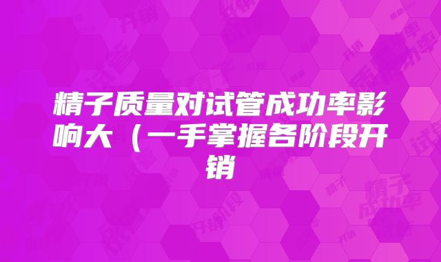 精子质量对试管成功率影响大(一手掌握各阶段开销