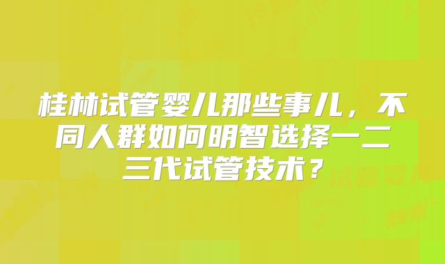桂林试管婴儿那些事儿，不同人群如何明智选择一二三代试管技术？