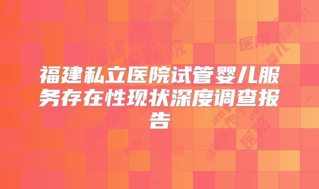 福建私立医院试管婴儿服务存在性现状深度调查报告