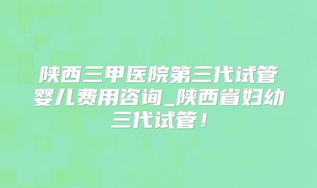 陕西三甲医院第三代试管婴儿费用咨询_陕西省妇幼三代试管！