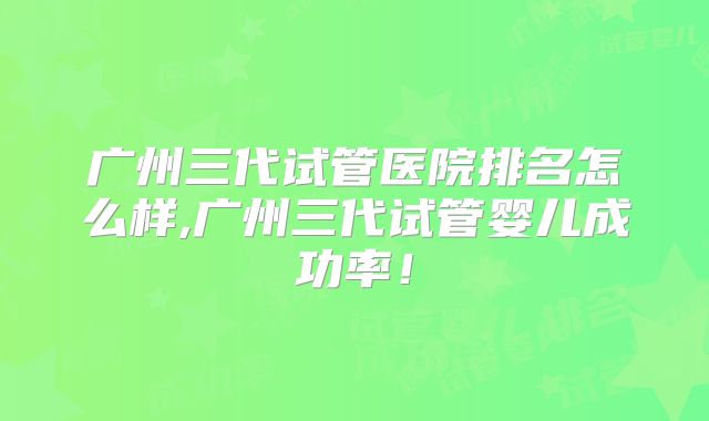 广州三代试管医院排名怎么样,广州三代试管婴儿成功率！