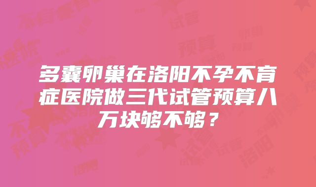 多囊卵巢在洛阳不孕不育症医院做三代试管预算八万块够不够?