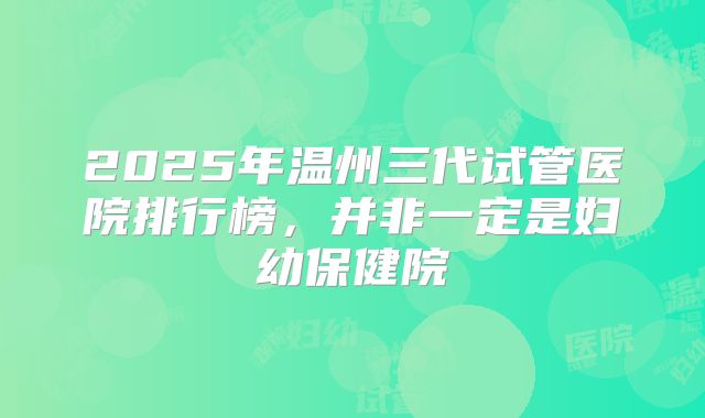 2025年温州三代试管医院排行榜，并非一定是妇幼保健院