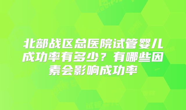 北部战区总医院试管婴儿成功率有多少?有哪些因素会影响成功率