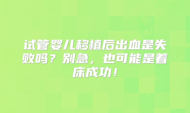 试管婴儿移植后出血是失败吗?别急,也可能是着床成功!