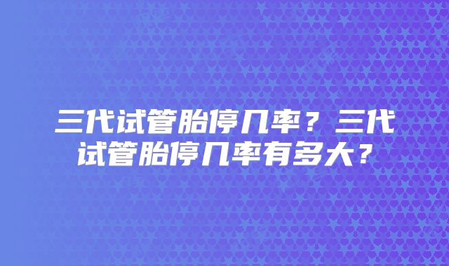 三代试管胎停几率?三代试管胎停几率有多大?