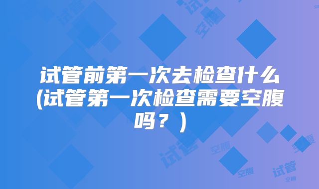 试管前第一次去检查什么(试管第一次检查需要空腹吗?)