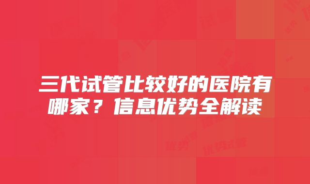 三代试管比较好的医院有哪家？信息优势全解读