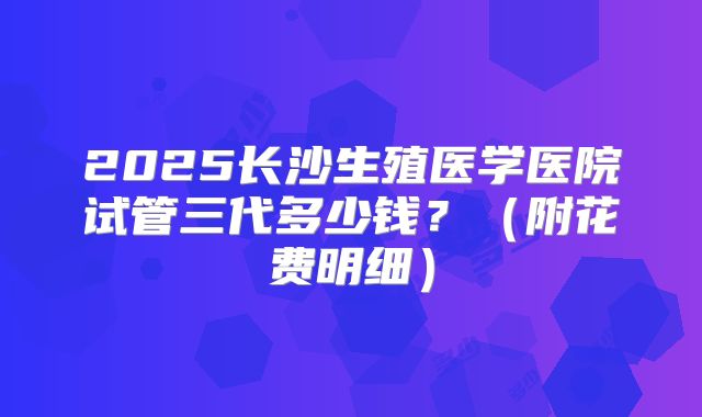 2025长沙生殖医学医院试管三代多少钱?(附花费明细)